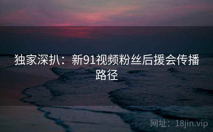 独家深扒:新91视频粉丝后援会传播路径 独家深扒:新91视频粉丝后援会传播路径