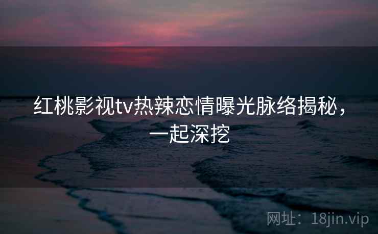 红桃影视tv热辣恋情曝光脉络揭秘,一起深挖 红桃影视tv热辣恋情曝光脉络揭秘,一起深挖