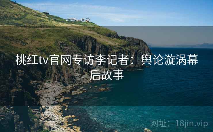 桃红tv官网专访李记者：舆论漩涡幕后故事