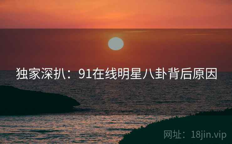 独家深扒：91在线明星八卦背后原因