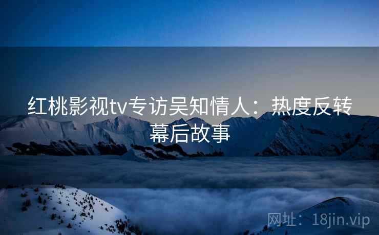 红桃影视tv专访吴知情人:热度反转幕后故事 红桃影视tv专访吴知情人:热度反转幕后故事