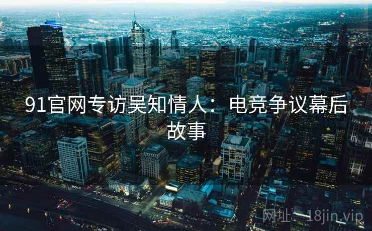 91官网专访吴知情人：电竞争议幕后故事