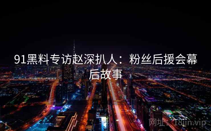 91黑料专访赵深扒人：粉丝后援会幕后故事