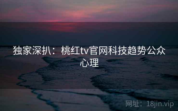 独家深扒:桃红tv官网科技趋势公众心理 独家深扒:桃红tv官网科技趋势公众心理